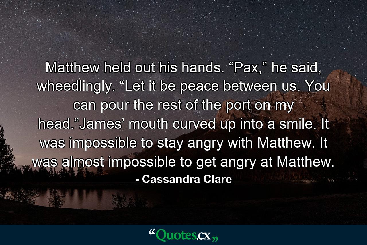 Matthew held out his hands. “Pax,” he said, wheedlingly. “Let it be peace between us. You can pour the rest of the port on my head.”James’ mouth curved up into a smile. It was impossible to stay angry with Matthew. It was almost impossible to get angry at Matthew. - Quote by Cassandra Clare