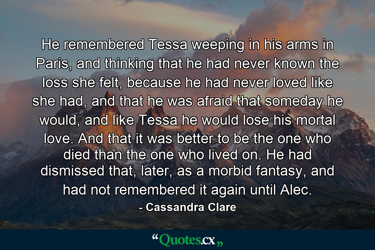 He remembered Tessa weeping in his arms in Paris, and thinking that he had never known the loss she felt, because he had never loved like she had, and that he was afraid that someday he would, and like Tessa he would lose his mortal love. And that it was better to be the one who died than the one who lived on. He had dismissed that, later, as a morbid fantasy, and had not remembered it again until Alec. - Quote by Cassandra Clare