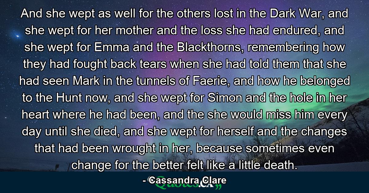 And she wept as well for the others lost in the Dark War, and she wept for her mother and the loss she had endured, and she wept for Emma and the Blackthorns, remembering how they had fought back tears when she had told them that she had seen Mark in the tunnels of Faerie, and how he belonged to the Hunt now, and she wept for Simon and the hole in her heart where he had been, and the she would miss him every day until she died, and she wept for herself and the changes that had been wrought in her, because sometimes even change for the better felt like a little death. - Quote by Cassandra Clare