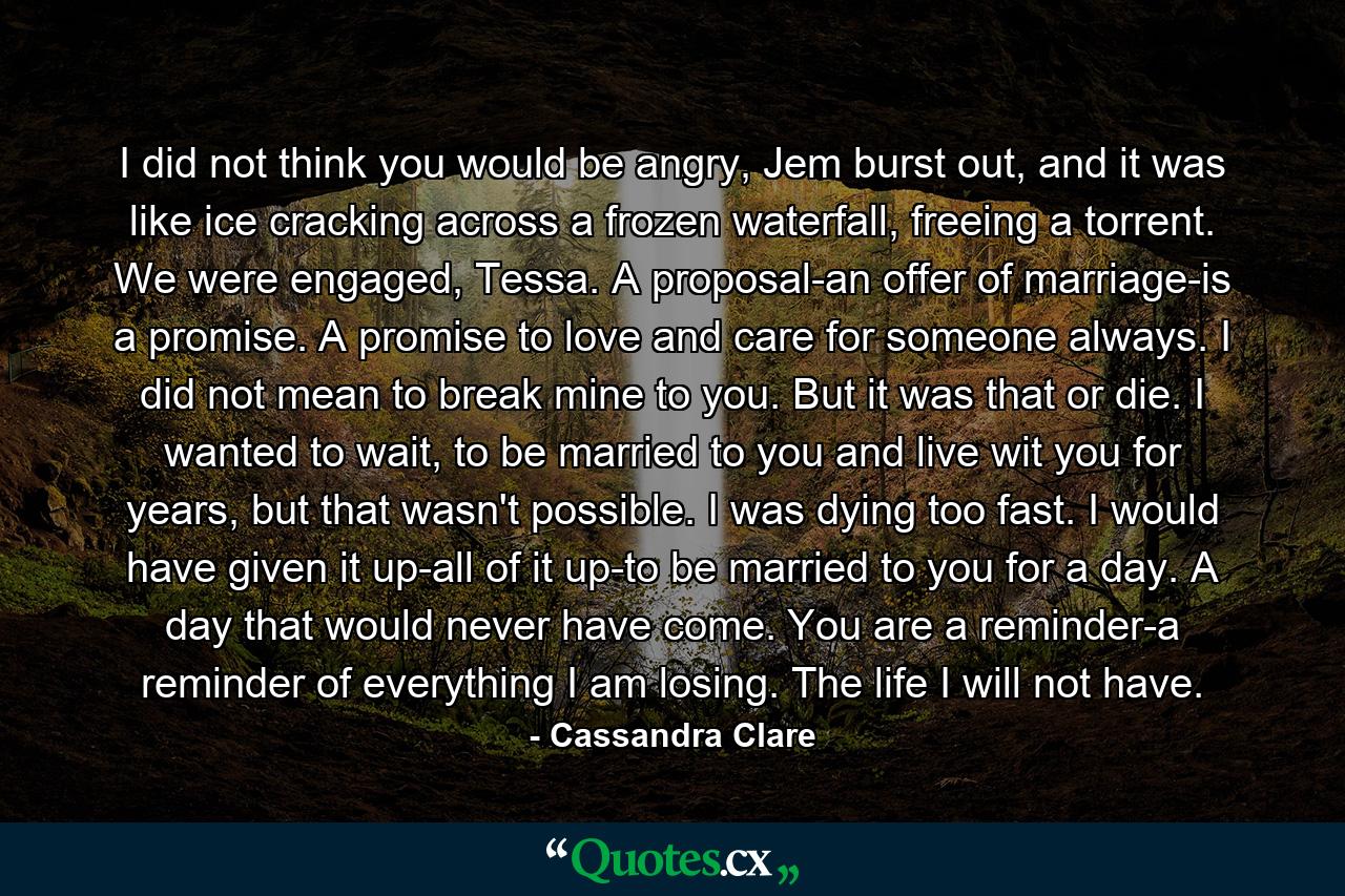 I did not think you would be angry, Jem burst out, and it was like ice cracking across a frozen waterfall, freeing a torrent. We were engaged, Tessa. A proposal-an offer of marriage-is a promise. A promise to love and care for someone always. I did not mean to break mine to you. But it was that or die. I wanted to wait, to be married to you and live wit you for years, but that wasn't possible. I was dying too fast. I would have given it up-all of it up-to be married to you for a day. A day that would never have come. You are a reminder-a reminder of everything I am losing. The life I will not have. - Quote by Cassandra Clare