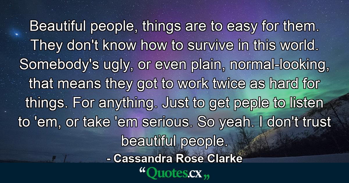 Beautiful people, things are to easy for them. They don't know how to survive in this world. Somebody's ugly, or even plain, normal-looking, that means they got to work twice as hard for things. For anything. Just to get peple to listen to 'em, or take 'em serious. So yeah. I don't trust beautiful people. - Quote by Cassandra Rose Clarke