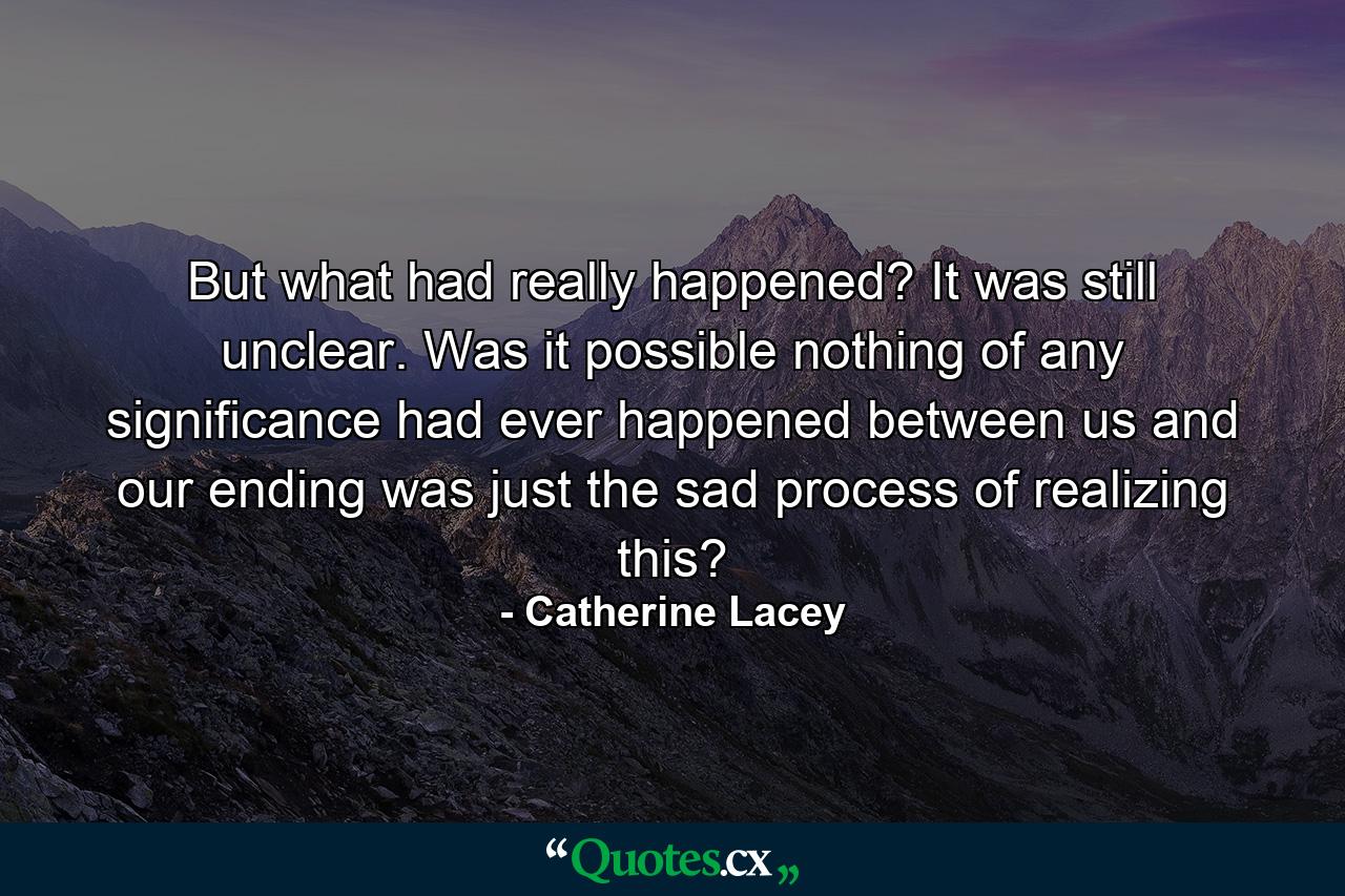 But what had really happened? It was still unclear. Was it possible nothing of any significance had ever happened between us and our ending was just the sad process of realizing this? - Quote by Catherine Lacey