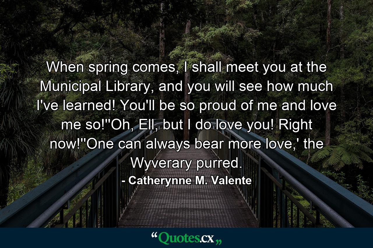 When spring comes, I shall meet you at the Municipal Library, and you will see how much I've learned! You'll be so proud of me and love me so!''Oh, Ell, but I do love you! Right now!''One can always bear more love,' the Wyverary purred. - Quote by Catherynne M. Valente