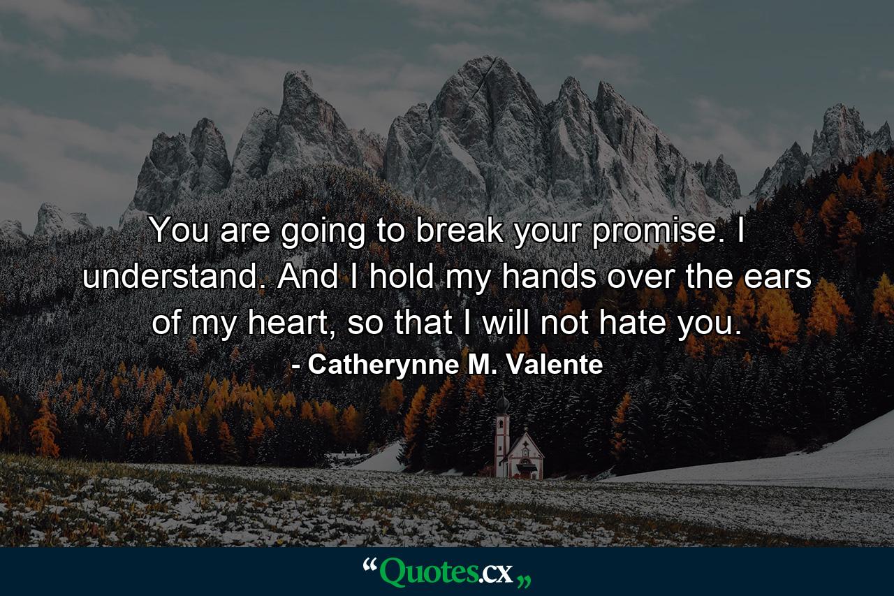 You are going to break your promise. I understand. And I hold my hands over the ears of my heart, so that I will not hate you. - Quote by Catherynne M. Valente