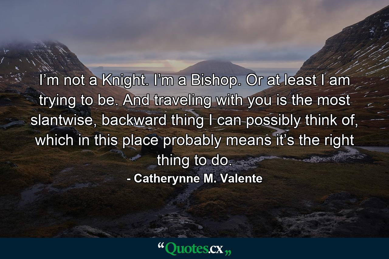 I’m not a Knight. I’m a Bishop. Or at least I am trying to be. And traveling with you is the most slantwise, backward thing I can possibly think of, which in this place probably means it’s the right thing to do. - Quote by Catherynne M. Valente