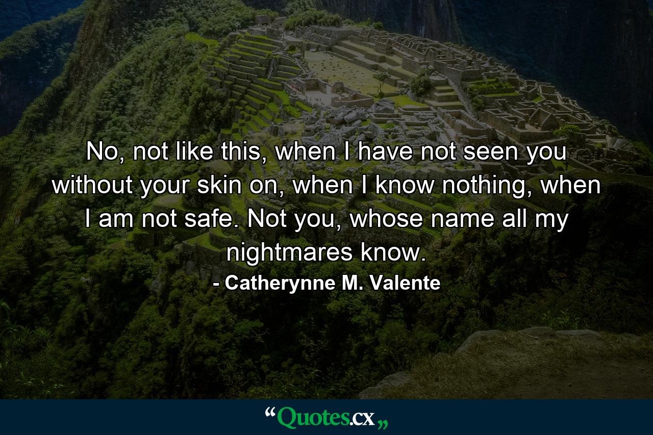 No, not like this, when I have not seen you without your skin on, when I know nothing, when I am not safe. Not you, whose name all my nightmares know. - Quote by Catherynne M. Valente