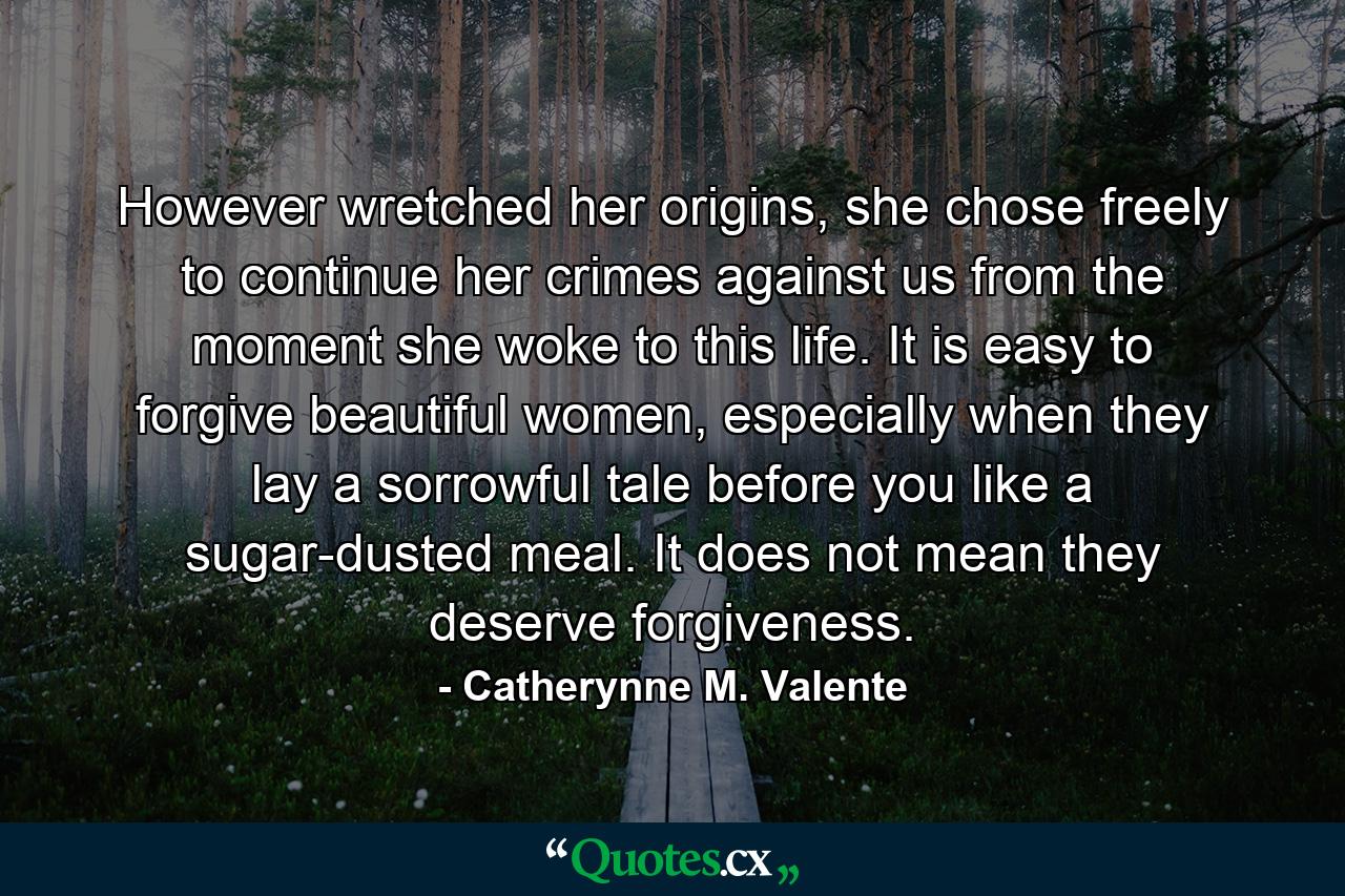 However wretched her origins, she chose freely to continue her crimes against us from the moment she woke to this life. It is easy to forgive beautiful women, especially when they lay a sorrowful tale before you like a sugar-dusted meal. It does not mean they deserve forgiveness. - Quote by Catherynne M. Valente