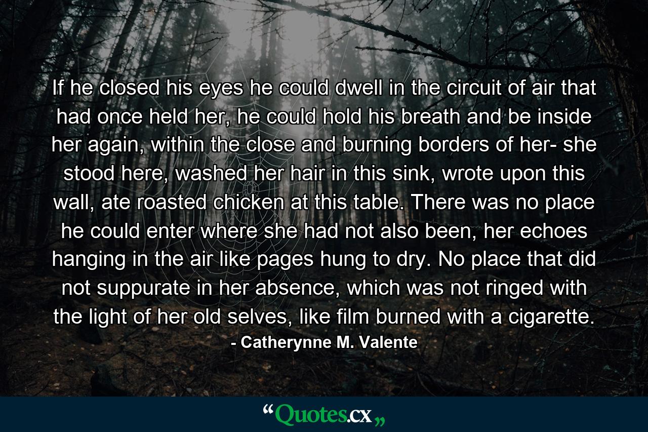 If he closed his eyes he could dwell in the circuit of air that had once held her, he could hold his breath and be inside her again, within the close and burning borders of her- she stood here, washed her hair in this sink, wrote upon this wall, ate roasted chicken at this table. There was no place he could enter where she had not also been, her echoes hanging in the air like pages hung to dry. No place that did not suppurate in her absence, which was not ringed with the light of her old selves, like film burned with a cigarette. - Quote by Catherynne M. Valente