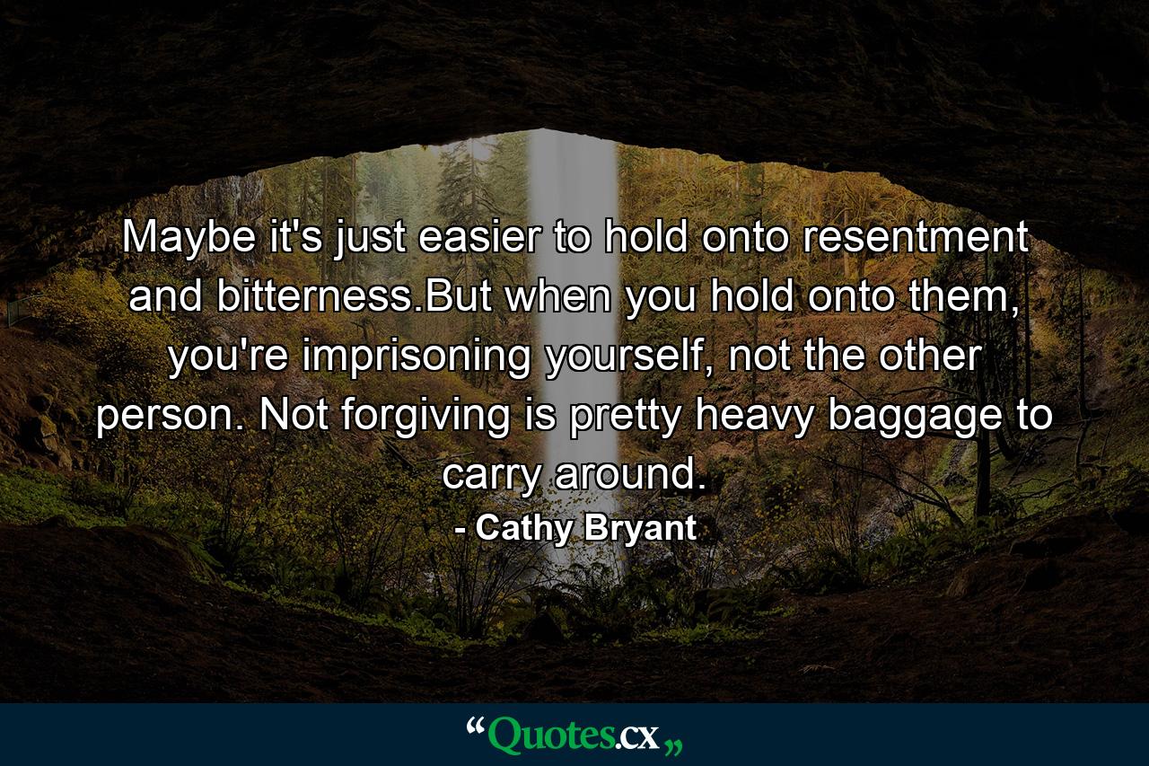 Maybe it's just easier to hold onto resentment and bitterness.But when you hold onto them, you're imprisoning yourself, not the other person. Not forgiving is pretty heavy baggage to carry around. - Quote by Cathy Bryant