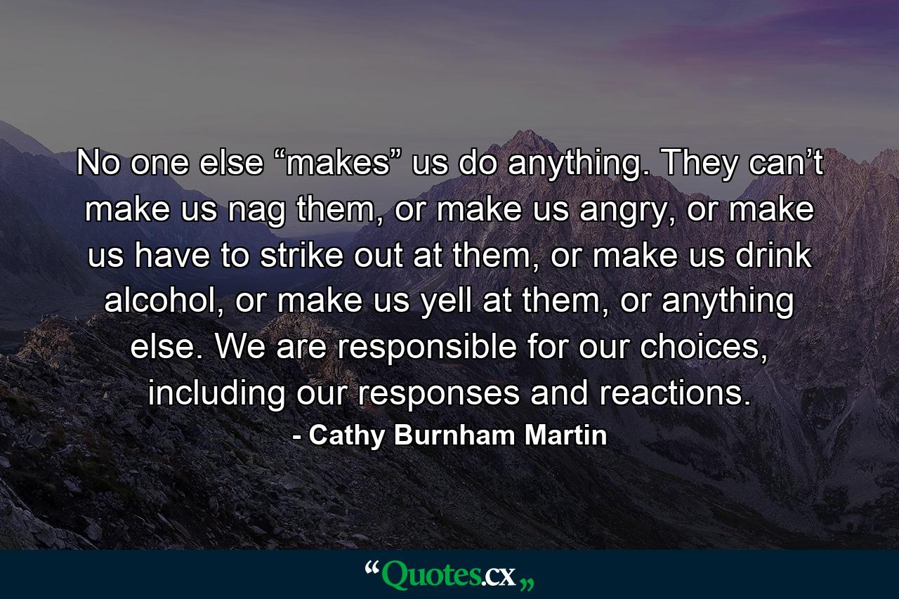 No one else “makes” us do anything. They can’t make us nag them, or make us angry, or make us have to strike out at them, or make us drink alcohol, or make us yell at them, or anything else. We are responsible for our choices, including our responses and reactions. - Quote by Cathy Burnham Martin