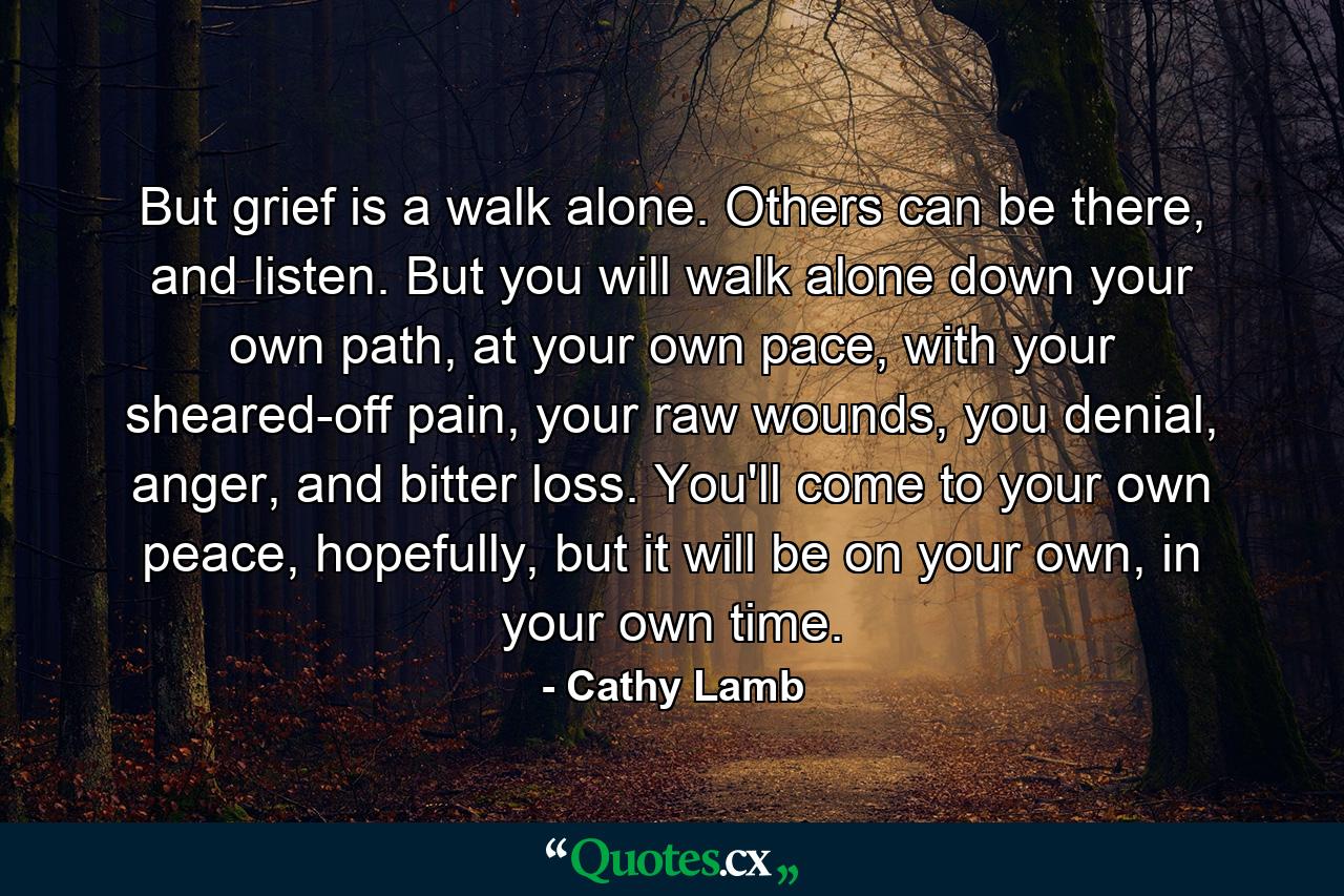 But grief is a walk alone. Others can be there, and listen. But you will walk alone down your own path, at your own pace, with your sheared-off pain, your raw wounds, you denial, anger, and bitter loss. You'll come to your own peace, hopefully, but it will be on your own, in your own time. - Quote by Cathy Lamb