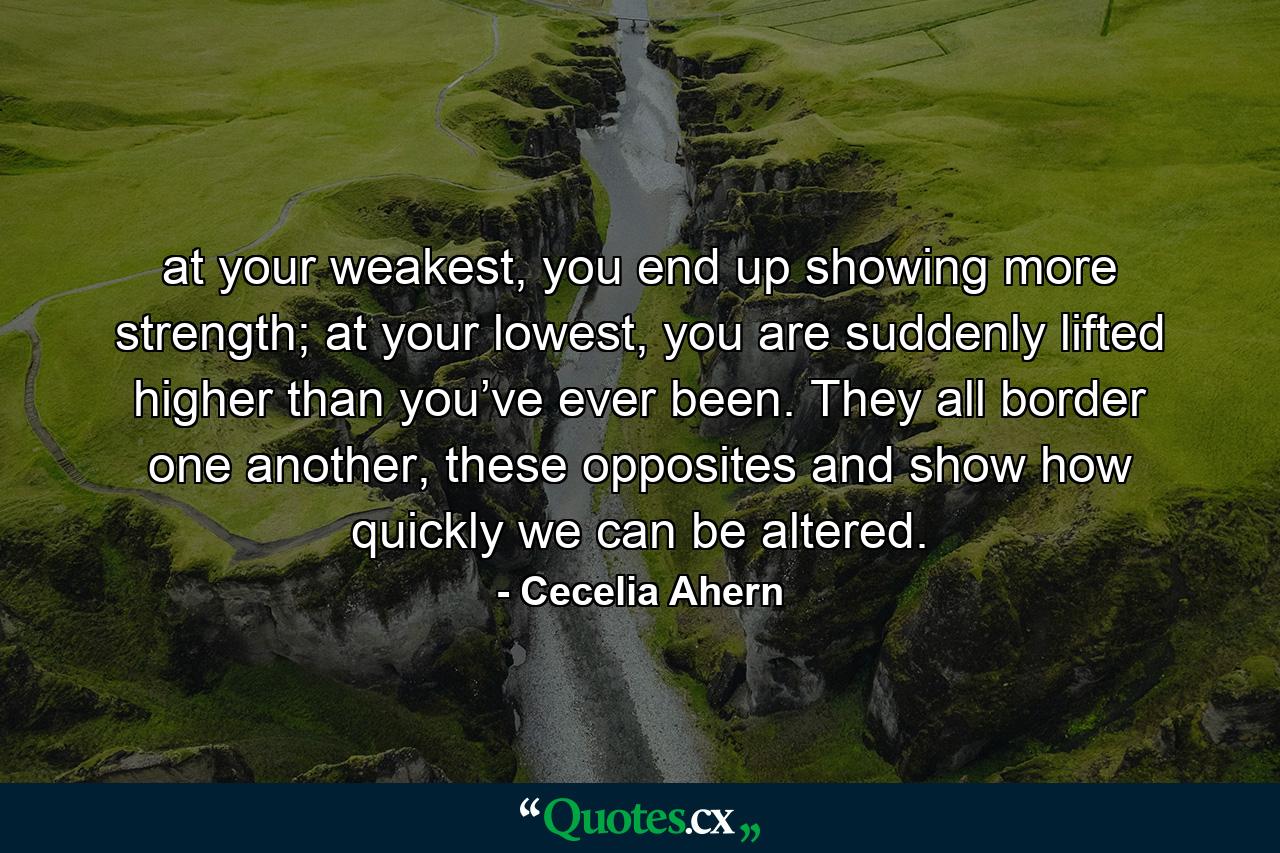 at your weakest, you end up showing more strength; at your lowest, you are suddenly lifted higher than you’ve ever been. They all border one another, these opposites and show how quickly we can be altered. - Quote by Cecelia Ahern