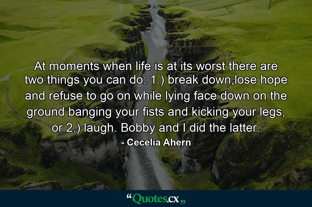 At moments when life is at its worst there are two things you can do: 1.) break down,lose hope and refuse to go on while lying face down on the ground banging your fists and kicking your legs, or 2.) laugh. Bobby and I did the latter. - Quote by Cecelia Ahern