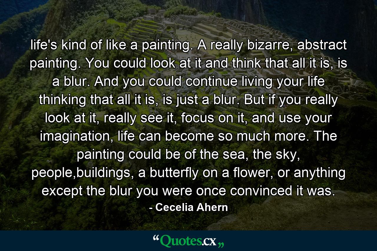 life's kind of like a painting. A really bizarre, abstract painting. You could look at it and think that all it is, is a blur. And you could continue living your life thinking that all it is, is just a blur. But if you really look at it, really see it, focus on it, and use your imagination, life can become so much more. The painting could be of the sea, the sky, people,buildings, a butterfly on a flower, or anything except the blur you were once convinced it was. - Quote by Cecelia Ahern