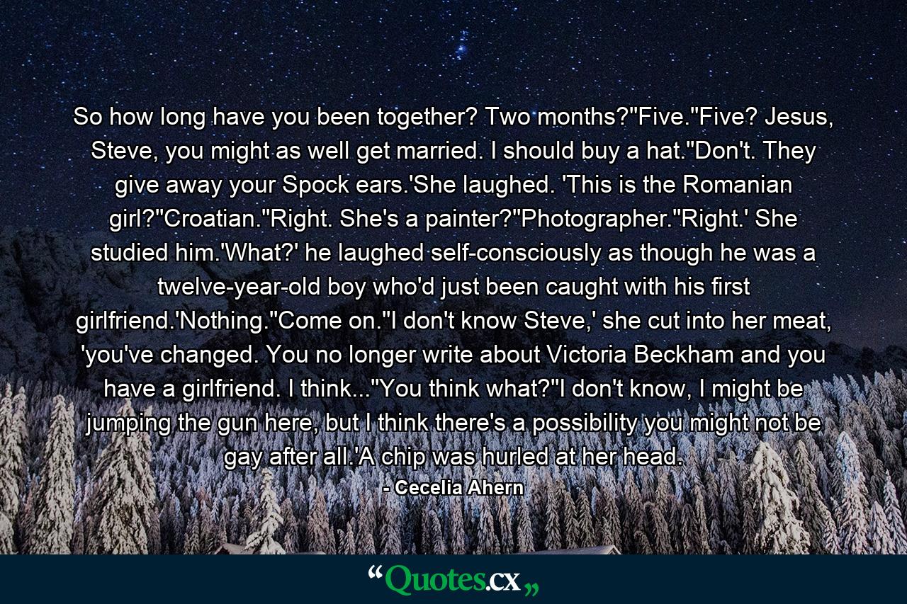 So how long have you been together? Two months?''Five.''Five? Jesus, Steve, you might as well get married. I should buy a hat.''Don't. They give away your Spock ears.'She laughed. 'This is the Romanian girl?''Croatian.''Right. She's a painter?''Photographer.''Right.' She studied him.'What?' he laughed self-consciously as though he was a twelve-year-old boy who'd just been caught with his first girlfriend.'Nothing.''Come on.''I don't know Steve,' she cut into her meat, 'you've changed. You no longer write about Victoria Beckham and you have a girlfriend. I think...''You think what?''I don't know, I might be jumping the gun here, but I think there's a possibility you might not be gay after all.'A chip was hurled at her head. - Quote by Cecelia Ahern