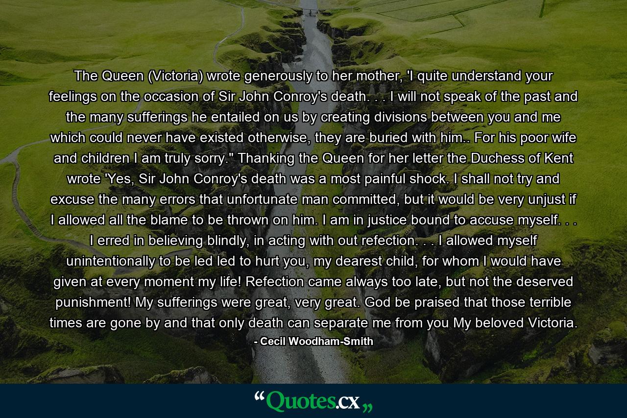 The Queen (Victoria) wrote generously to her mother, 'I quite understand your feelings on the occasion of Sir John Conroy's death. . . I will not speak of the past and the many sufferings he entailed on us by creating divisions between you and me which could never have existed otherwise, they are buried with him.. For his poor wife and children I am truly sorry.