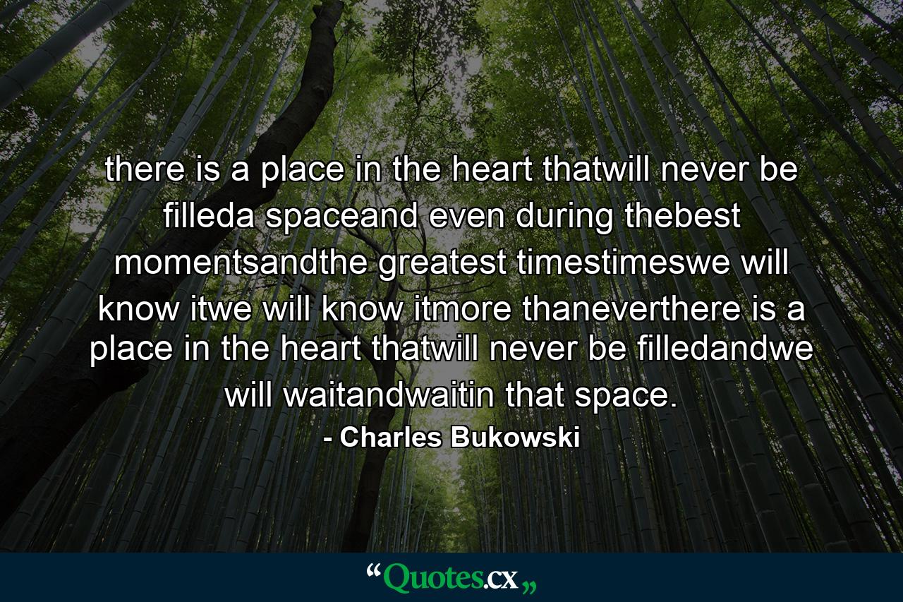 there is a place in the heart thatwill never be filleda spaceand even during thebest momentsandthe greatest timestimeswe will know itwe will know itmore thaneverthere is a place in the heart thatwill never be filledandwe will waitandwaitin that space. - Quote by Charles Bukowski