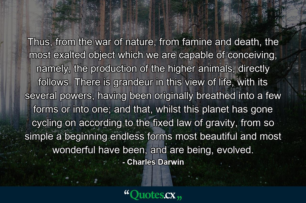 Thus, from the war of nature, from famine and death, the most exalted object which we are capable of conceiving, namely, the production of the higher animals, directly follows. There is grandeur in this view of life, with its several powers, having been originally breathed into a few forms or into one; and that, whilst this planet has gone cycling on according to the fixed law of gravity, from so simple a beginning endless forms most beautiful and most wonderful have been, and are being, evolved. - Quote by Charles Darwin