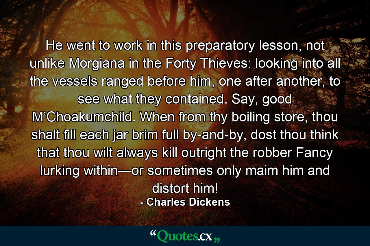 He went to work in this preparatory lesson, not unlike Morgiana in the Forty Thieves: looking into all the vessels ranged before him, one after another, to see what they contained. Say, good M’Choakumchild. When from thy boiling store, thou shalt fill each jar brim full by-and-by, dost thou think that thou wilt always kill outright the robber Fancy lurking within—or sometimes only maim him and distort him! - Quote by Charles Dickens