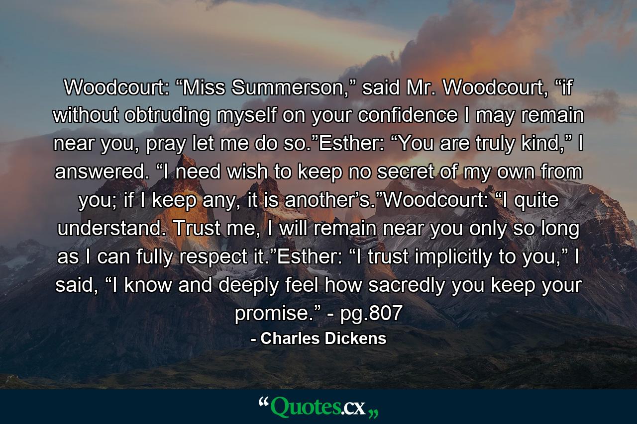 Woodcourt: “Miss Summerson,” said Mr. Woodcourt, “if without obtruding myself on your confidence I may remain near you, pray let me do so.”Esther: “You are truly kind,” I answered. “I need wish to keep no secret of my own from you; if I keep any, it is another’s.”Woodcourt: “I quite understand. Trust me, I will remain near you only so long as I can fully respect it.”Esther: “I trust implicitly to you,” I said, “I know and deeply feel how sacredly you keep your promise.” - pg.807 - Quote by Charles Dickens