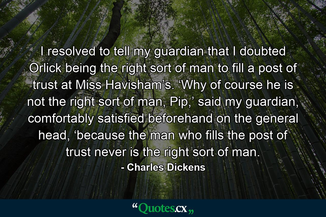 I resolved to tell my guardian that I doubted Orlick being the right sort of man to fill a post of trust at Miss Havisham’s. ‘Why of course he is not the right sort of man, Pip,’ said my guardian, comfortably satisfied beforehand on the general head, ‘because the man who fills the post of trust never is the right sort of man. - Quote by Charles Dickens