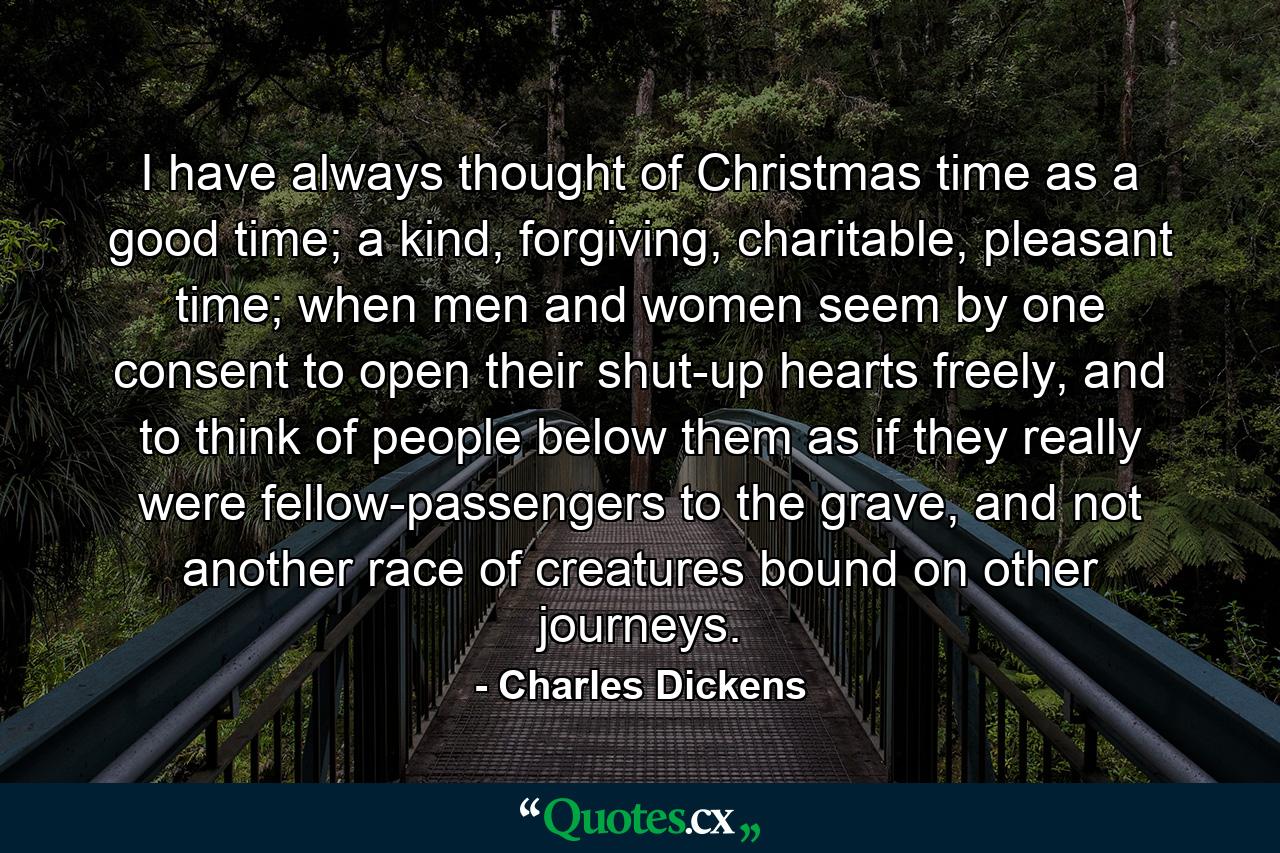 I have always thought of Christmas time as a good time; a kind, forgiving, charitable, pleasant time; when men and women seem by one consent to open their shut-up hearts freely, and to think of people below them as if they really were fellow-passengers to the grave, and not another race of creatures bound on other journeys. - Quote by Charles Dickens