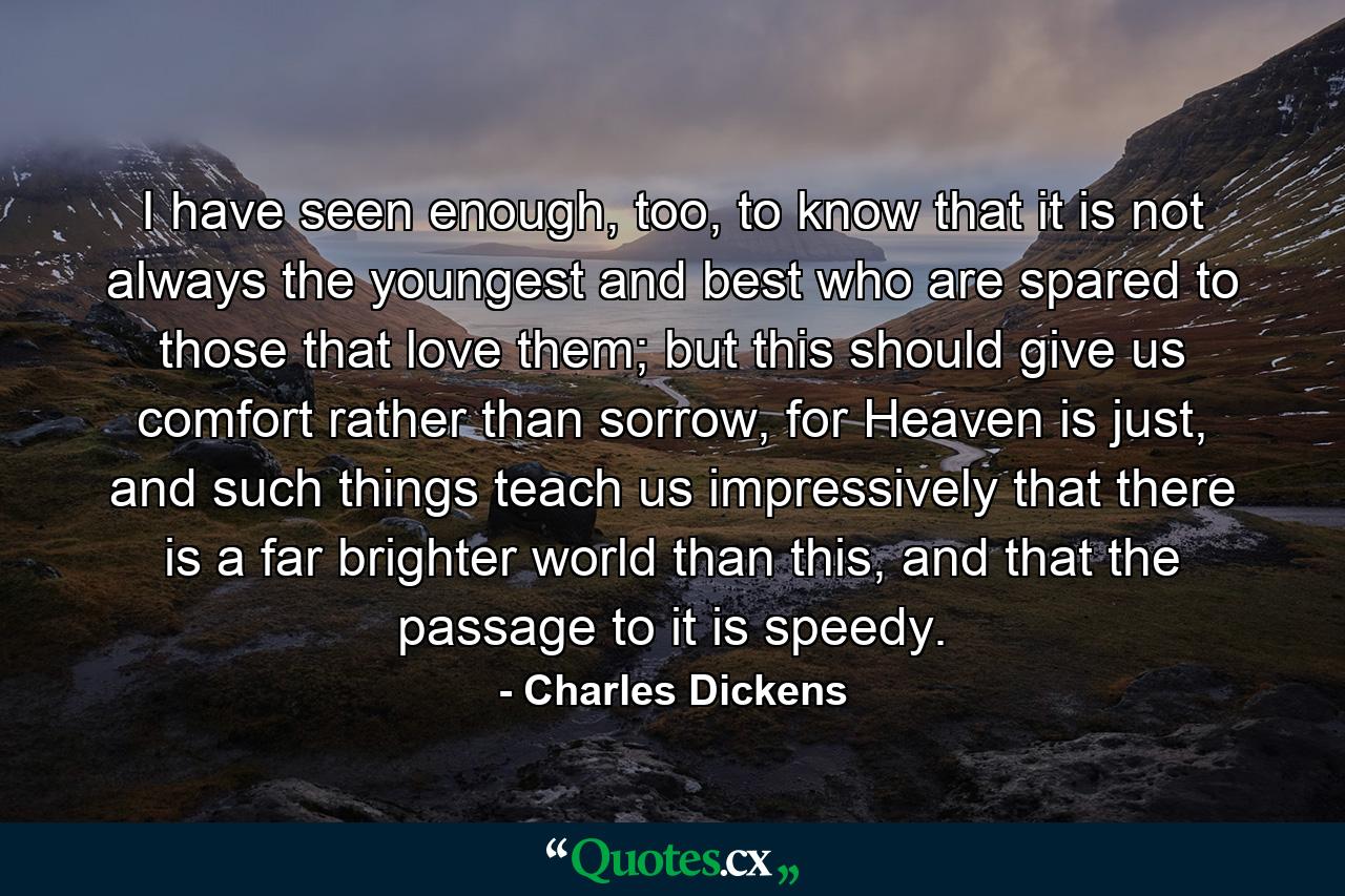 I have seen enough, too, to know that it is not always the youngest and best who are spared to those that love them; but this should give us comfort rather than sorrow, for Heaven is just, and such things teach us impressively that there is a far brighter world than this, and that the passage to it is speedy. - Quote by Charles Dickens