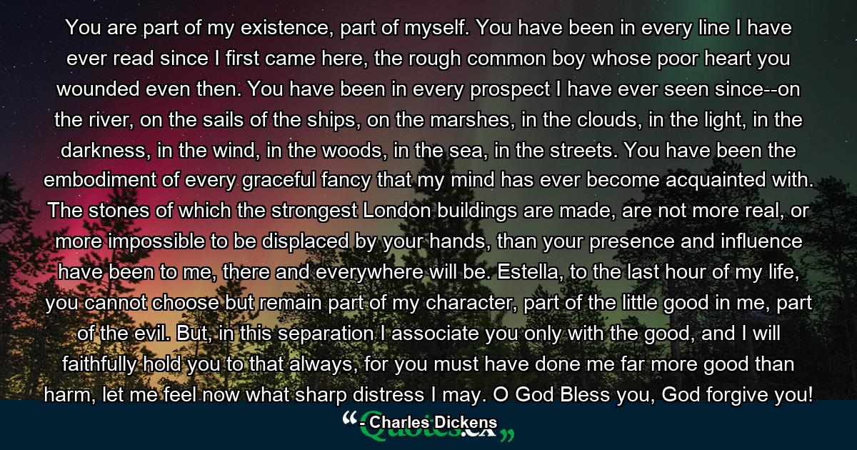 You are part of my existence, part of myself. You have been in every line I have ever read since I first came here, the rough common boy whose poor heart you wounded even then. You have been in every prospect I have ever seen since--on the river, on the sails of the ships, on the marshes, in the clouds, in the light, in the darkness, in the wind, in the woods, in the sea, in the streets. You have been the embodiment of every graceful fancy that my mind has ever become acquainted with. The stones of which the strongest London buildings are made, are not more real, or more impossible to be displaced by your hands, than your presence and influence have been to me, there and everywhere will be. Estella, to the last hour of my life, you cannot choose but remain part of my character, part of the little good in me, part of the evil. But, in this separation I associate you only with the good, and I will faithfully hold you to that always, for you must have done me far more good than harm, let me feel now what sharp distress I may. O God Bless you, God forgive you! - Quote by Charles Dickens