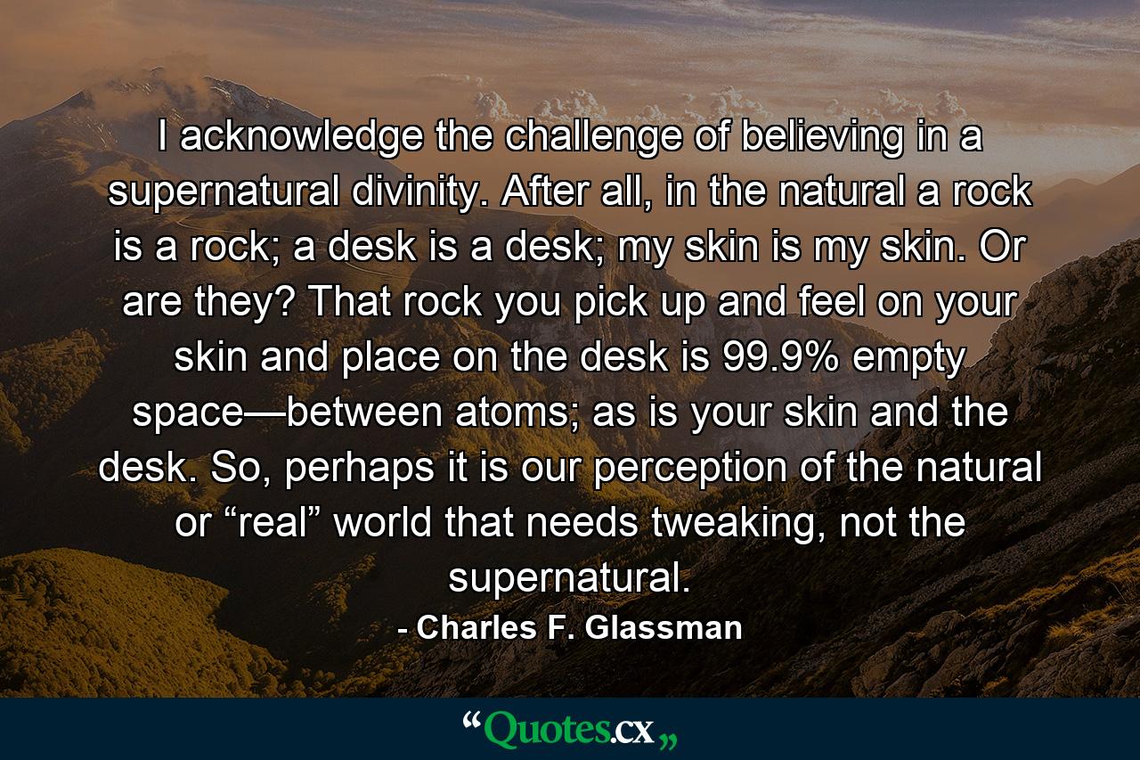 I acknowledge the challenge of believing in a supernatural divinity. After all, in the natural a rock is a rock; a desk is a desk; my skin is my skin. Or are they? That rock you pick up and feel on your skin and place on the desk is 99.9% empty space—between atoms; as is your skin and the desk. So, perhaps it is our perception of the natural or “real” world that needs tweaking, not the supernatural. - Quote by Charles F. Glassman