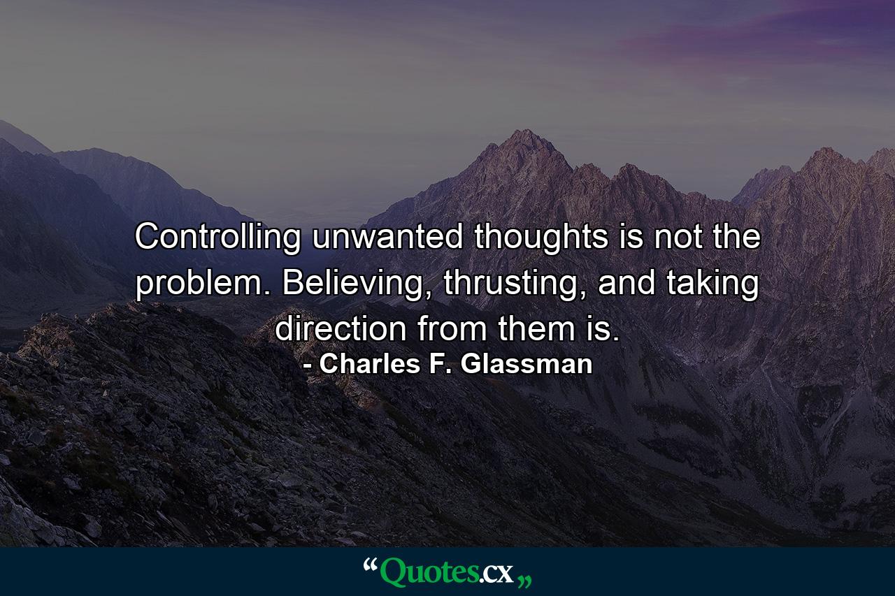 Controlling unwanted thoughts is not the problem. Believing, thrusting, and taking direction from them is. - Quote by Charles F. Glassman