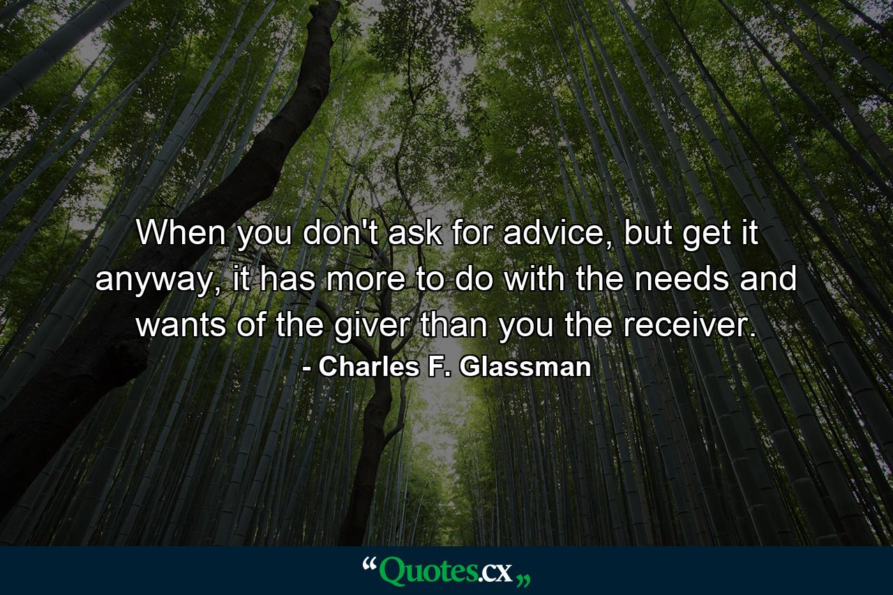 When you don't ask for advice, but get it anyway, it has more to do with the needs and wants of the giver than you the receiver. - Quote by Charles F. Glassman