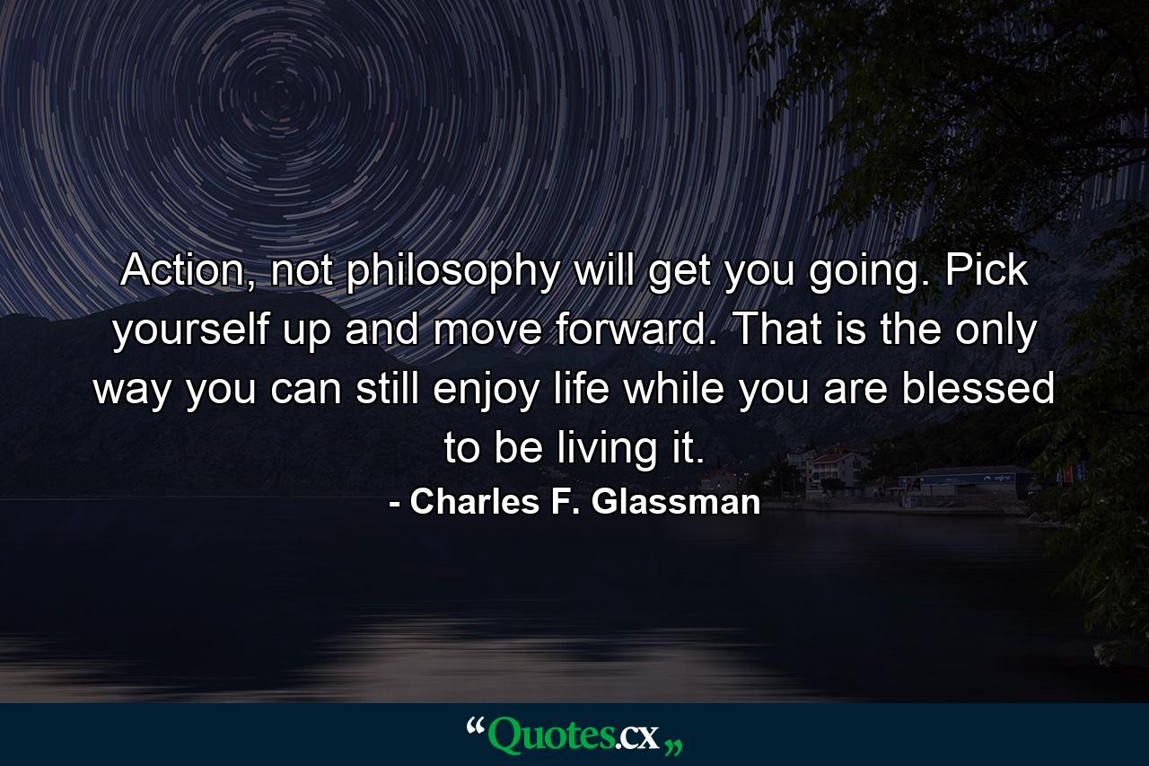 Action, not philosophy will get you going. Pick yourself up and move forward. That is the only way you can still enjoy life while you are blessed to be living it. - Quote by Charles F. Glassman