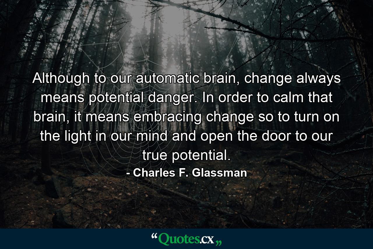 Although to our automatic brain, change always means potential danger. In order to calm that brain, it means embracing change so to turn on the light in our mind and open the door to our true potential. - Quote by Charles F. Glassman