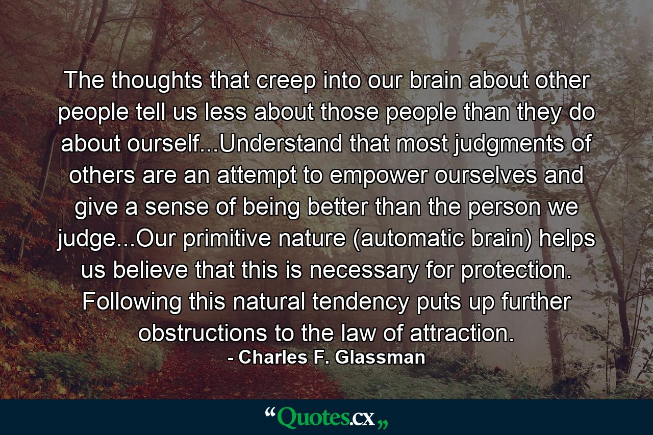 The thoughts that creep into our brain about other people tell us less about those people than they do about ourself...Understand that most judgments of others are an attempt to empower ourselves and give a sense of being better than the person we judge...Our primitive nature (automatic brain) helps us believe that this is necessary for protection. Following this natural tendency puts up further obstructions to the law of attraction. - Quote by Charles F. Glassman