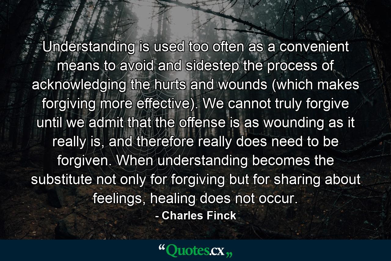 Understanding is used too often as a convenient means to avoid and sidestep the process of acknowledging the hurts and wounds (which makes forgiving more effective). We cannot truly forgive until we admit that the offense is as wounding as it really is, and therefore really does need to be forgiven. When understanding becomes the substitute not only for forgiving but for sharing about feelings, healing does not occur. - Quote by Charles Finck