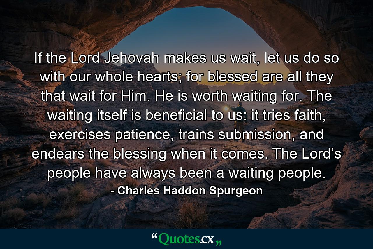 If the Lord Jehovah makes us wait, let us do so with our whole hearts; for blessed are all they that wait for Him. He is worth waiting for. The waiting itself is beneficial to us: it tries faith, exercises patience, trains submission, and endears the blessing when it comes. The Lord’s people have always been a waiting people. - Quote by Charles Haddon Spurgeon