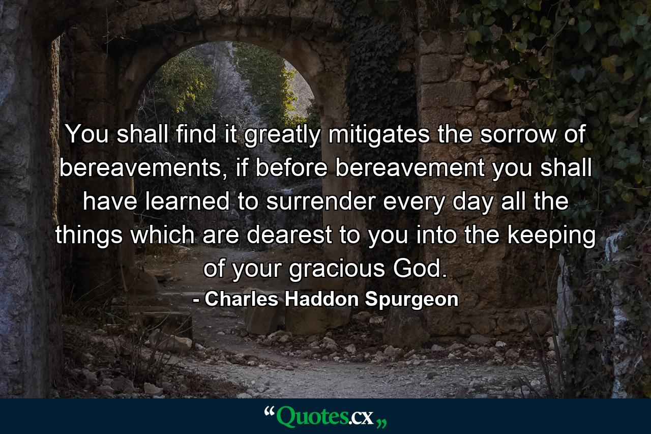 You shall find it greatly mitigates the sorrow of bereavements, if before bereavement you shall have learned to surrender every day all the things which are dearest to you into the keeping of your gracious God. - Quote by Charles Haddon Spurgeon