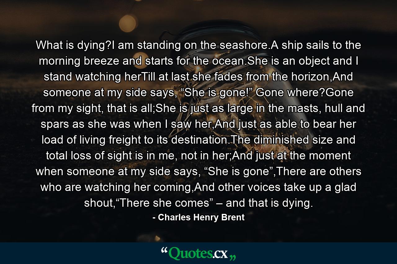 What is dying?I am standing on the seashore.A ship sails to the morning breeze and starts for the ocean.She is an object and I stand watching herTill at last she fades from the horizon,And someone at my side says, “She is gone!” Gone where?Gone from my sight, that is all;She is just as large in the masts, hull and spars as she was when I saw her,And just as able to bear her load of living freight to its destination.The diminished size and total loss of sight is in me, not in her;And just at the moment when someone at my side says, “She is gone”,There are others who are watching her coming,And other voices take up a glad shout,“There she comes” – and that is dying. - Quote by Charles Henry Brent