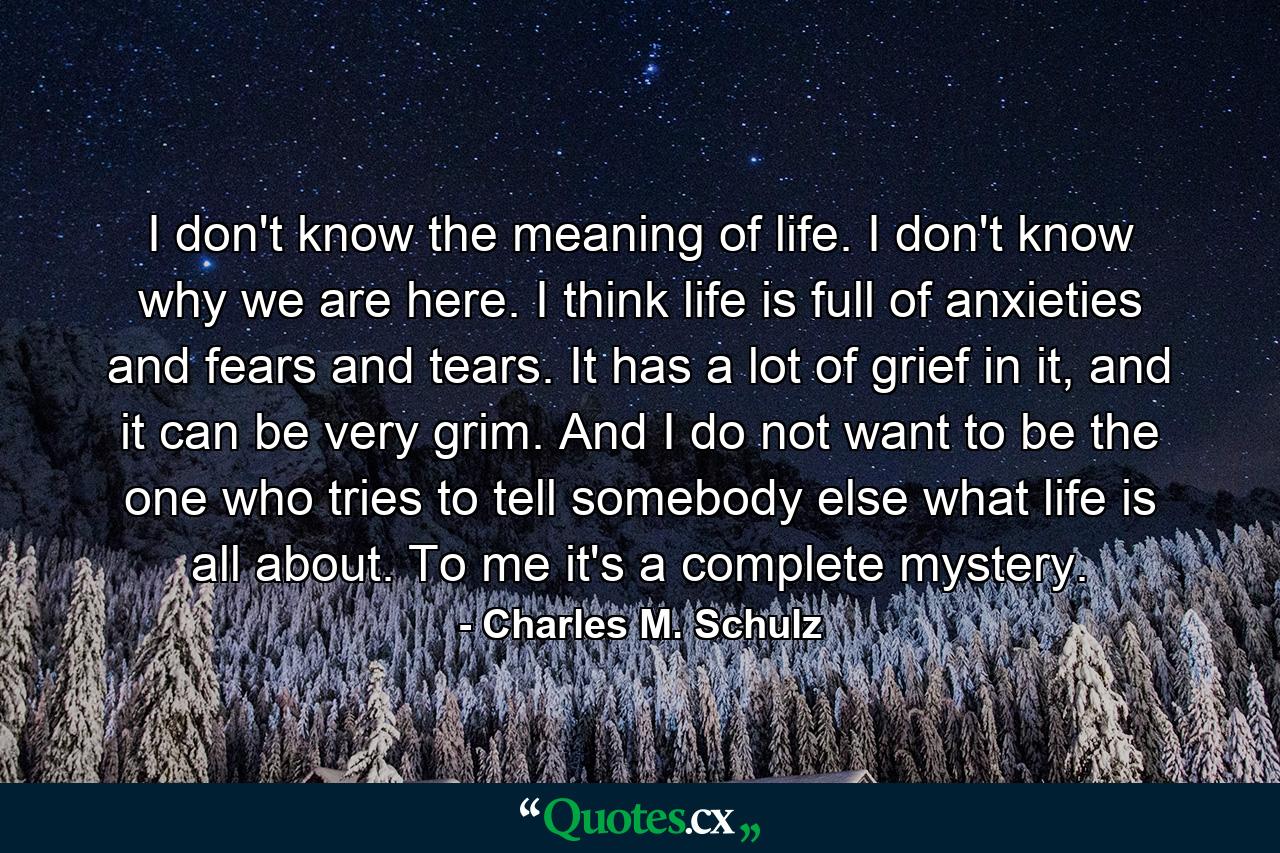 I don't know the meaning of life. I don't know why we are here. I think life is full of anxieties and fears and tears. It has a lot of grief in it, and it can be very grim. And I do not want to be the one who tries to tell somebody else what life is all about. To me it's a complete mystery. - Quote by Charles M. Schulz