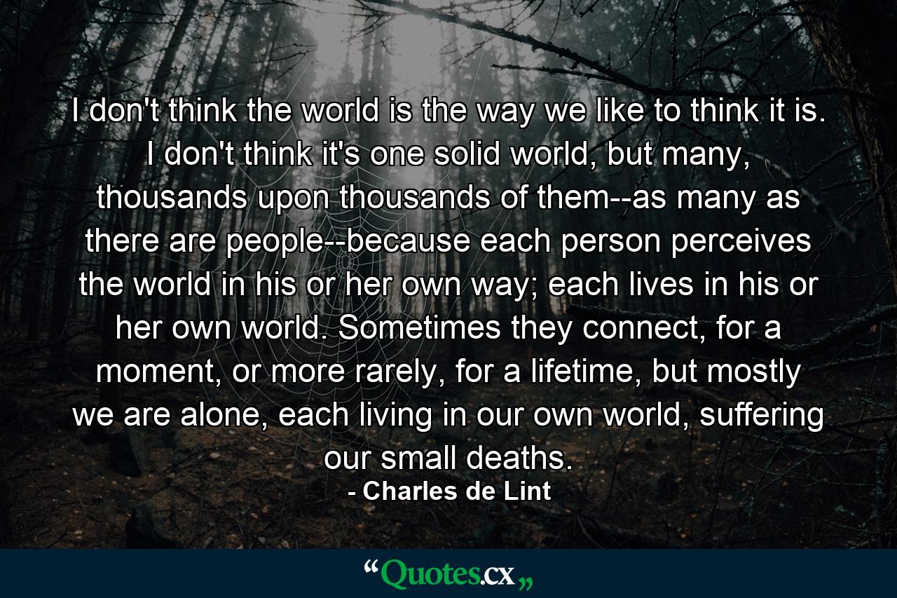 I don't think the world is the way we like to think it is. I don't think it's one solid world, but many, thousands upon thousands of them--as many as there are people--because each person perceives the world in his or her own way; each lives in his or her own world. Sometimes they connect, for a moment, or more rarely, for a lifetime, but mostly we are alone, each living in our own world, suffering our small deaths. - Quote by Charles de Lint