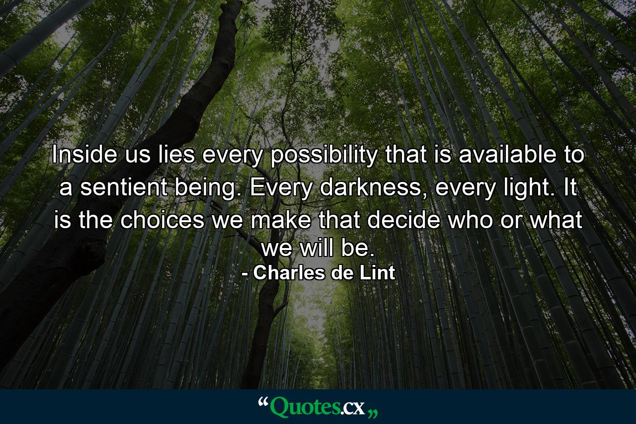 Inside us lies every possibility that is available to a sentient being. Every darkness, every light. It is the choices we make that decide who or what we will be. - Quote by Charles de Lint