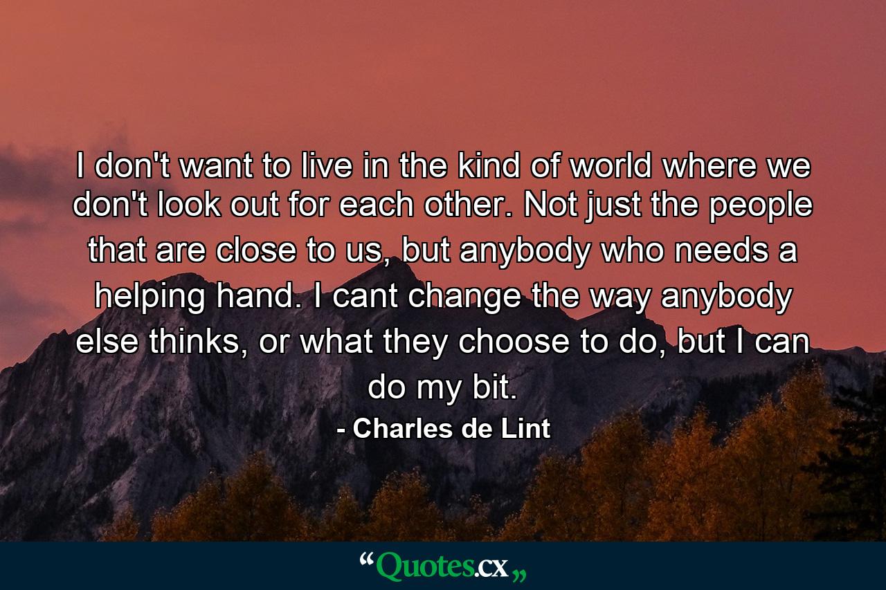 I don't want to live in the kind of world where we don't look out for each other. Not just the people that are close to us, but anybody who needs a helping hand. I cant change the way anybody else thinks, or what they choose to do, but I can do my bit. - Quote by Charles de Lint