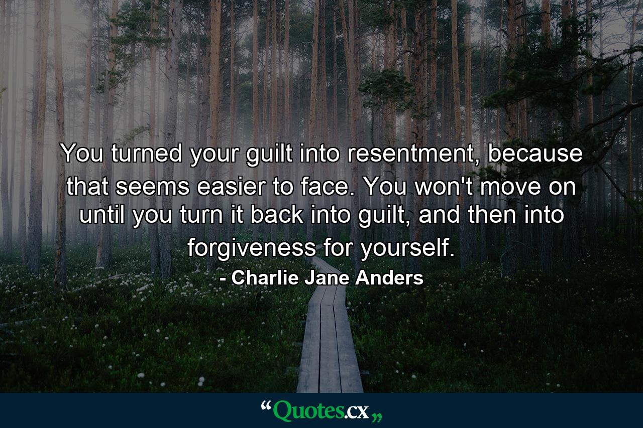 You turned your guilt into resentment, because that seems easier to face. You won't move on until you turn it back into guilt, and then into forgiveness for yourself. - Quote by Charlie Jane Anders