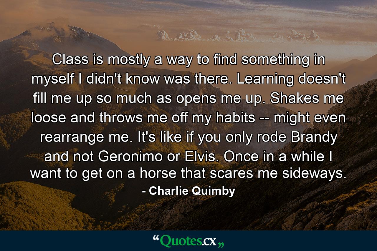 Class is mostly a way to find something in myself I didn't know was there. Learning doesn't fill me up so much as opens me up. Shakes me loose and throws me off my habits -- might even rearrange me. It's like if you only rode Brandy and not Geronimo or Elvis. Once in a while I want to get on a horse that scares me sideways. - Quote by Charlie Quimby