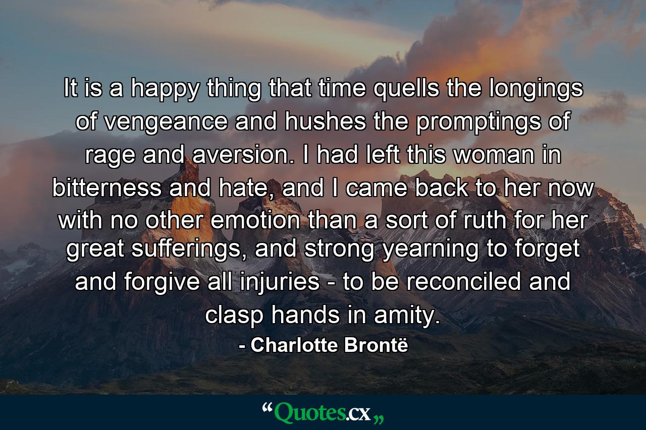 It is a happy thing that time quells the longings of vengeance and hushes the promptings of rage and aversion. I had left this woman in bitterness and hate, and I came back to her now with no other emotion than a sort of ruth for her great sufferings, and strong yearning to forget and forgive all injuries - to be reconciled and clasp hands in amity. - Quote by Charlotte Brontë