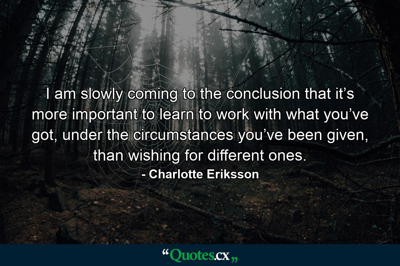 I am slowly coming to the conclusion that it’s more important to learn to work with what you’ve got, under the circumstances you’ve been given, than wishing for different ones. - Quote by Charlotte Eriksson