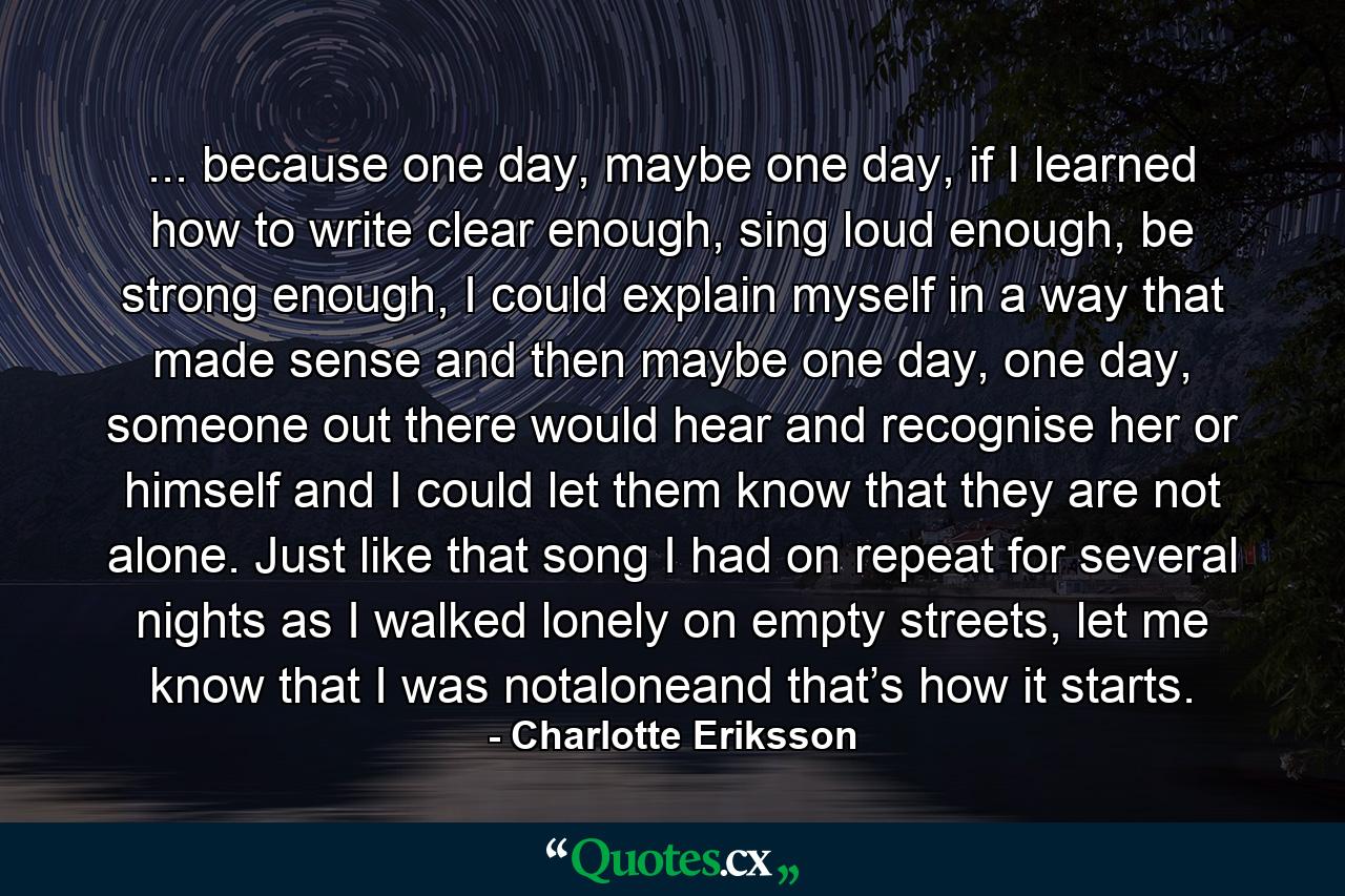 ... because one day, maybe one day, if I learned how to write clear enough, sing loud enough, be strong enough, I could explain myself in a way that made sense and then maybe one day, one day, someone out there would hear and recognise her or himself and I could let them know that they are not alone. Just like that song I had on repeat for several nights as I walked lonely on empty streets, let me know that I was notaloneand that’s how it starts. - Quote by Charlotte Eriksson