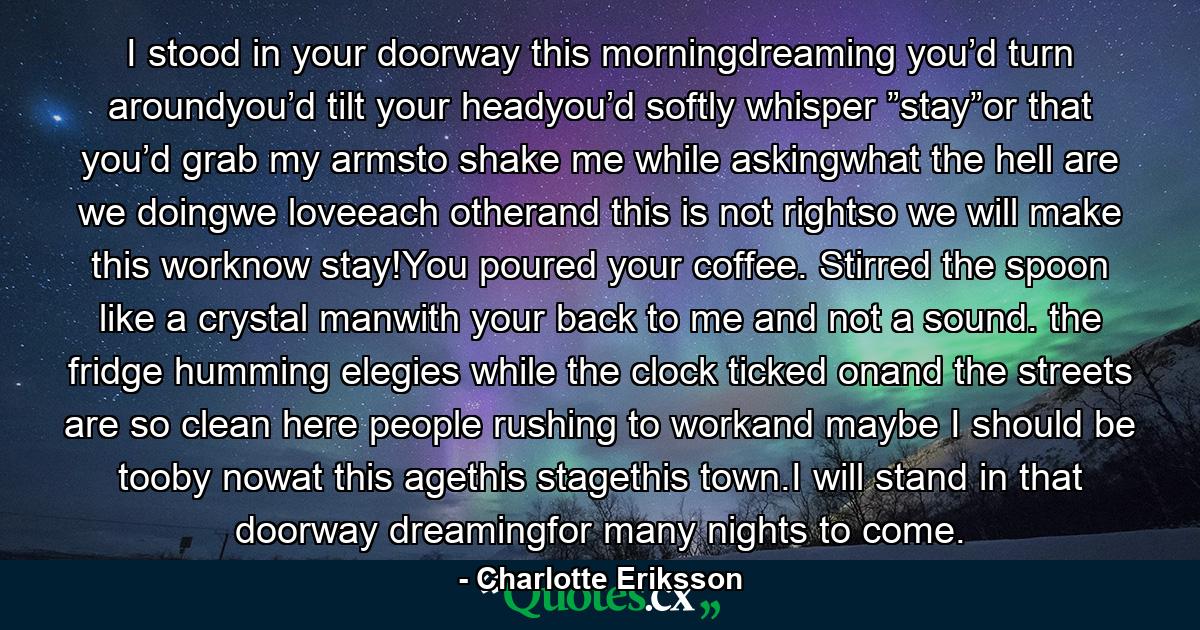 I stood in your doorway this morningdreaming you’d turn aroundyou’d tilt your headyou’d softly whisper ”stay”or that you’d grab my armsto shake me while askingwhat the hell are we doingwe loveeach otherand this is not rightso we will make this worknow stay!You poured your coffee. Stirred the spoon like a crystal manwith your back to me and not a sound. the fridge humming elegies while the clock ticked onand the streets are so clean here people rushing to workand maybe I should be tooby nowat this agethis stagethis town.I will stand in that doorway dreamingfor many nights to come. - Quote by Charlotte Eriksson