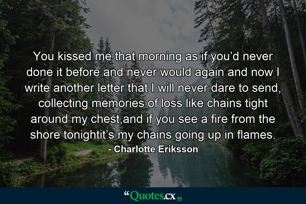 You kissed me that morning as if you’d never done it before and never would again and now I write another letter that I will never dare to send, collecting memories of loss like chains tight around my chest,and if you see a fire from the shore tonightit’s my chains going up in flames. - Quote by Charlotte Eriksson