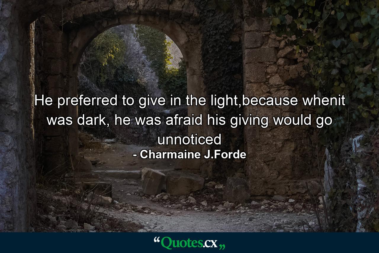 He preferred to give in the light,because whenit was dark, he was afraid his giving would go unnoticed - Quote by Charmaine J.Forde